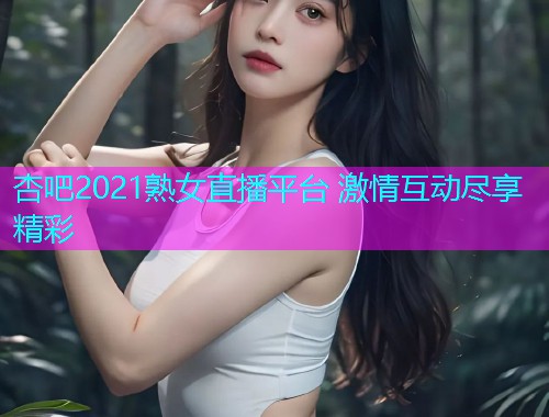 杏吧2021熟女直播平台 激情互动尽享精彩  第1张