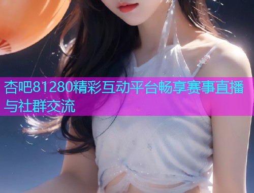 杏吧81280精彩互动平台畅享赛事直播与社群交流  第1张