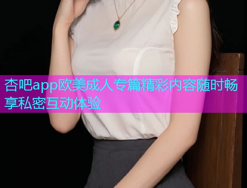 杏吧app欧美成人专篇精彩内容随时畅享私密互动体验  第1张