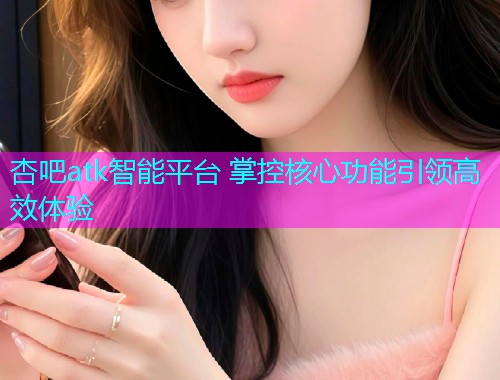 杏吧atk智能平台 掌控核心功能引领高效体验  第1张
