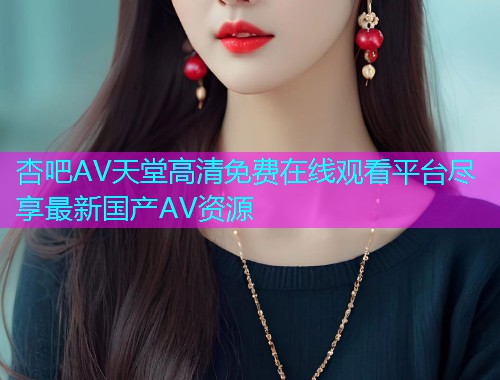 杏吧AV天堂高清免费在线观看平台尽享最新国产AV资源  第1张
