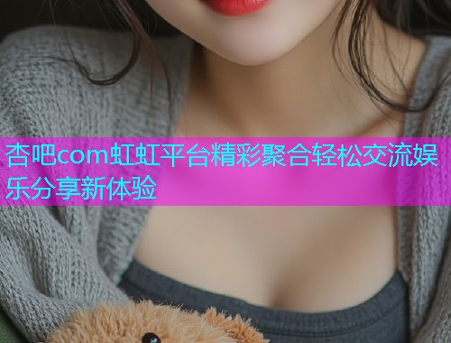 杏吧com虹虹平台精彩聚合轻松交流娱乐分享新体验  第1张